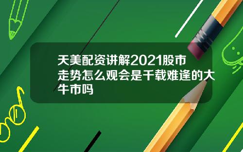 天美配资讲解2021股市走势怎么观会是千载难逢的大牛市吗