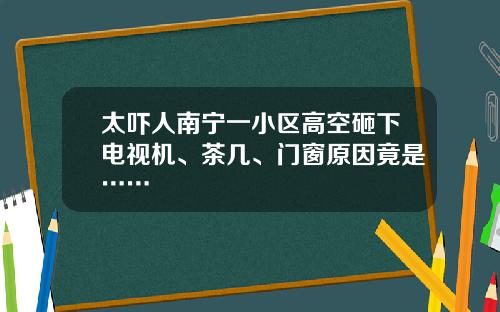 太吓人南宁一小区高空砸下电视机、茶几、门窗原因竟是……