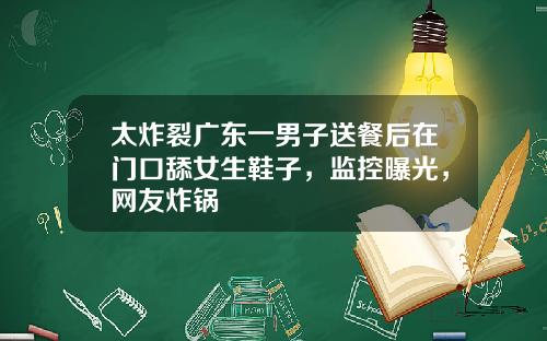 太炸裂广东一男子送餐后在门口舔女生鞋子，监控曝光，网友炸锅