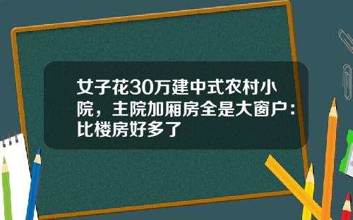 女子花30万建中式农村小院，主院加厢房全是大窗户：比楼房好多了