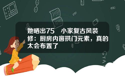 她晒出75㎡小家复古风装修：厨房内窗拱门元素，真的太会布置了
