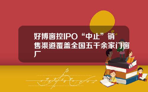 好博窗控IPO“中止”销售渠道覆盖全国五千余家门窗厂