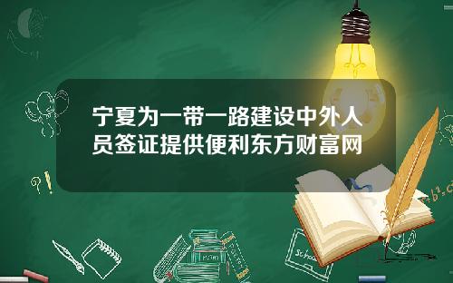 宁夏为一带一路建设中外人员签证提供便利东方财富网