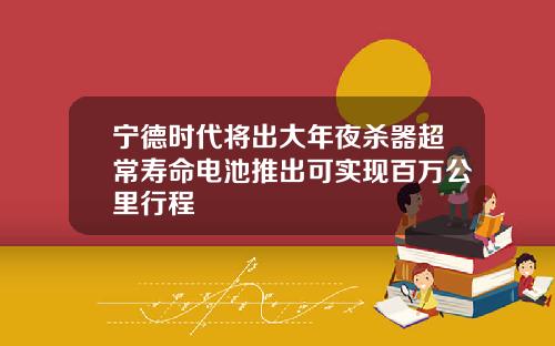 宁德时代将出大年夜杀器超常寿命电池推出可实现百万公里行程