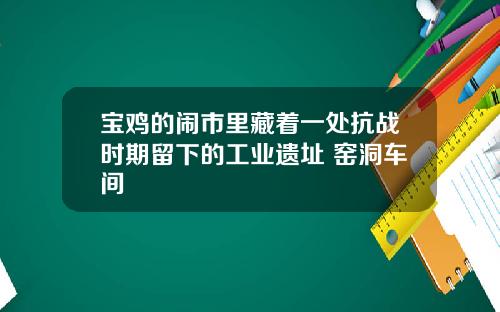 宝鸡的闹市里藏着一处抗战时期留下的工业遗址 窑洞车间