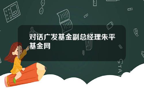 对话广发基金副总经理朱平基金网