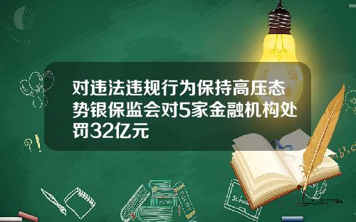 对违法违规行为保持高压态势银保监会对5家金融机构处罚32亿元