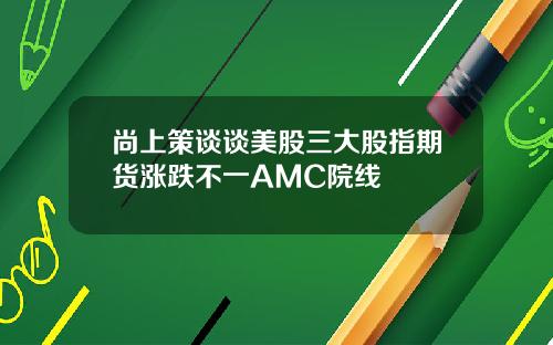 尚上策谈谈美股三大股指期货涨跌不一AMC院线
