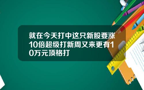 就在今天打中这只新股要涨10倍超级打新周又来更有10万元顶格打