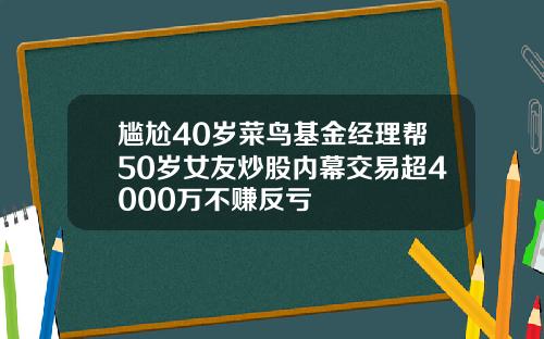 尴尬40岁菜鸟基金经理帮50岁女友炒股内幕交易超4000万不赚反亏
