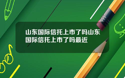 山东国际信托上市了吗山东国际信托上市了吗最近