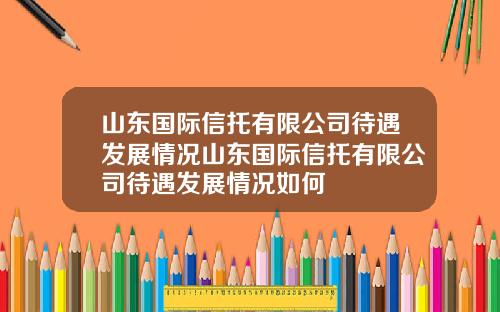 山东国际信托有限公司待遇发展情况山东国际信托有限公司待遇发展情况如何