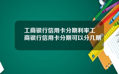 工商银行信用卡分期利率工商银行信用卡分期可以分几期