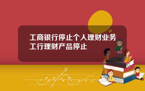 工商银行停止个人理财业务工行理财产品停止