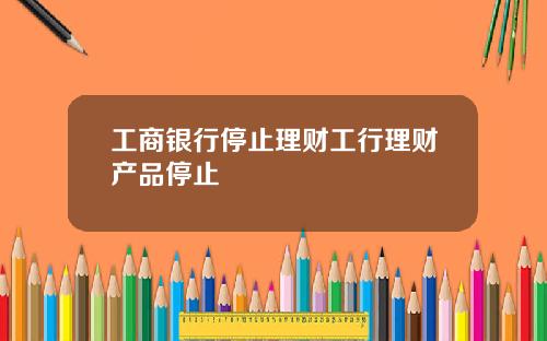 工商银行停止理财工行理财产品停止