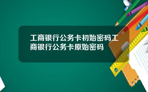 工商银行公务卡初始密码工商银行公务卡原始密码