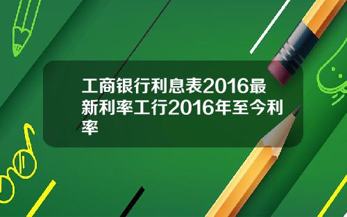工商银行利息表2016最新利率工行2016年至今利率