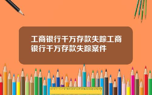 工商银行千万存款失踪工商银行千万存款失踪案件