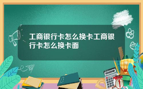 工商银行卡怎么换卡工商银行卡怎么换卡面