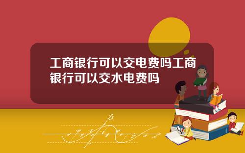 工商银行可以交电费吗工商银行可以交水电费吗