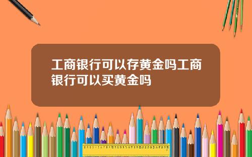 工商银行可以存黄金吗工商银行可以买黄金吗