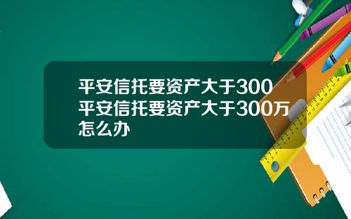 平安信托要资产大于300平安信托要资产大于300万怎么办
