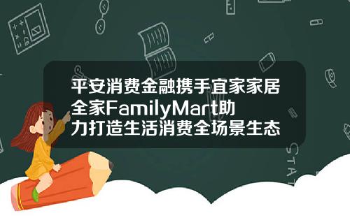 平安消费金融携手宜家家居全家FamilyMart助力打造生活消费全场景生态