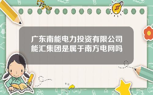 广东南能电力投资有限公司能汇集团是属于南方电网吗