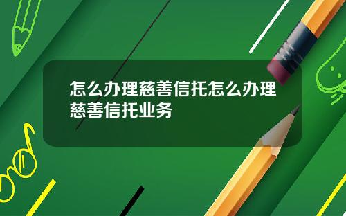 怎么办理慈善信托怎么办理慈善信托业务