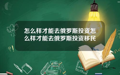 怎么样才能去俄罗斯投资怎么样才能去俄罗斯投资移民