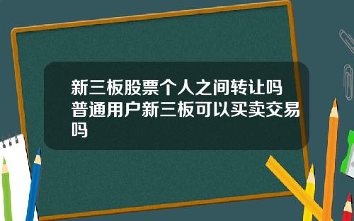 新三板股票个人之间转让吗普通用户新三板可以买卖交易吗