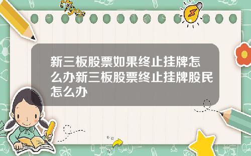 新三板股票如果终止挂牌怎么办新三板股票终止挂牌股民怎么办