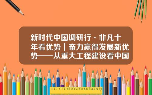 新时代中国调研行·非凡十年看优势｜奋力赢得发展新优势——从重大工程建设看中国特色社会主义制度优势