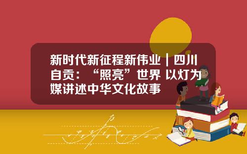 新时代新征程新伟业｜四川自贡：“照亮”世界 以灯为媒讲述中华文化故事