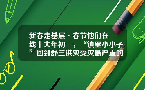 新春走基层·春节他们在一线丨大年初一，“镇里小小子”回到舒兰洪灾受灾最严重的村庄