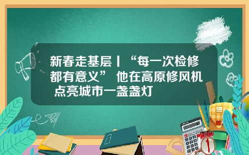 新春走基层丨“每一次检修都有意义” 他在高原修风机 点亮城市一盏盏灯