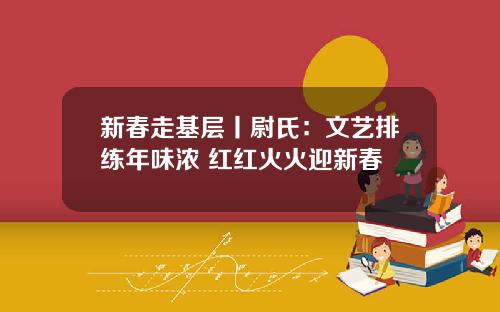 新春走基层丨尉氏：文艺排练年味浓 红红火火迎新春