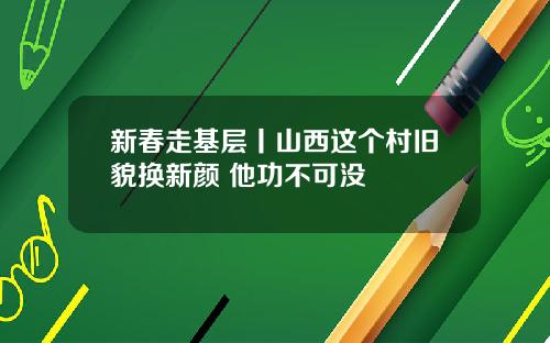 新春走基层丨山西这个村旧貌换新颜 他功不可没