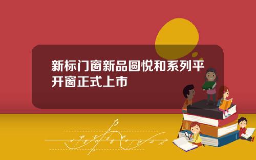 新标门窗新品圆悦和系列平开窗正式上市