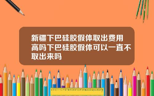 新疆下巴硅胶假体取出费用高吗下巴硅胶假体可以一直不取出来吗