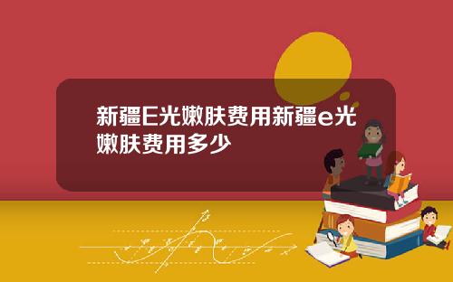 新疆E光嫩肤费用新疆e光嫩肤费用多少