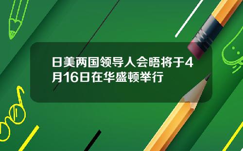 日美两国领导人会晤将于4月16日在华盛顿举行