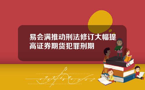 易会满推动刑法修订大幅提高证券期货犯罪刑期