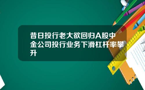 昔日投行老大欲回归A股中金公司投行业务下滑杠杆率攀升