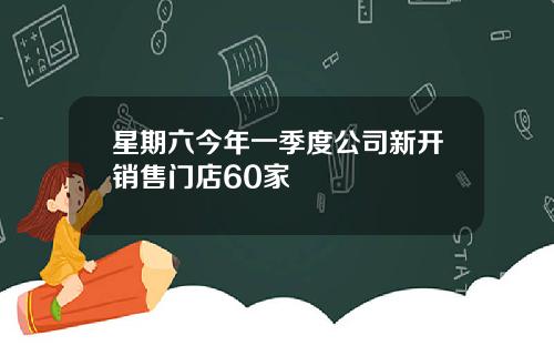 星期六今年一季度公司新开销售门店60家