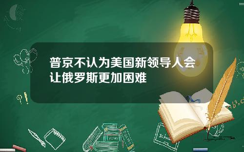 普京不认为美国新领导人会让俄罗斯更加困难