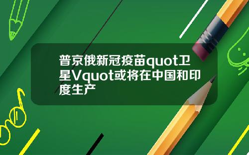 普京俄新冠疫苗quot卫星Vquot或将在中国和印度生产