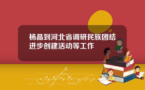 杨晶到河北省调研民族团结进步创建活动等工作