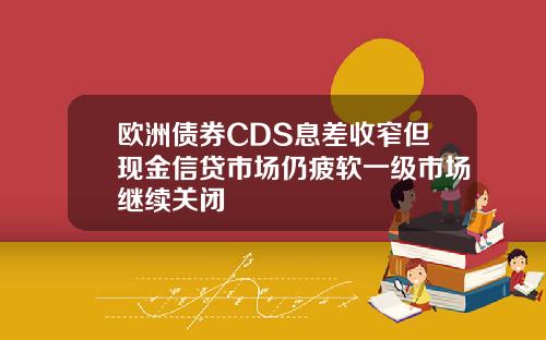 欧洲债券CDS息差收窄但现金信贷市场仍疲软一级市场继续关闭