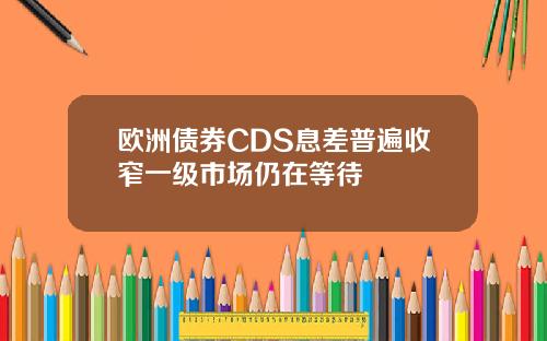 欧洲债券CDS息差普遍收窄一级市场仍在等待